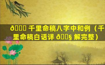 🐒 千里命稿八字中和例（千里命稿白话详 🐧 解完整）